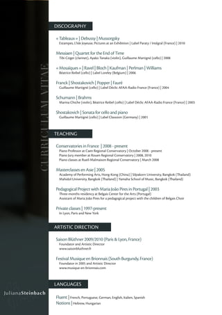 DISCOGRAPHY

                   « Tableaux » | Debussy | Mussorgsky
                     Estampes, L’Isle Joyeuse, Pictures at an Exhibition | Label Paraty / Intégral (France) | 2010

                   Messiaen | Quartet for the End of Time
                     Tibi Cziger (clarinet), Ayako Tanaka (violin), Guillaume Martigné (cello) | 2008
CURRICULUM VITAE

                   « Mosaïques » | Ravel | Bloch | Kaufman | Perlman | Williams
                     Béatrice Reibel (cello) | Label Loreley (Belgium) | 2006

                   Franck | Shostakovich | Popper | Fauré
                     Guillaume Martigné (cello) | Label Déclic AFAA-Radio France (France) | 2004

                   Schumann | Brahms
                     Marina Chiche (violin), Béatrice Reibel (cello) | Label Déclic AFAA-Radio France (France) | 2003

                   Shostakovich | Sonata for cello and piano
                     Guillaume Martigné (cello) | Label Classoon (Germany) | 2001



                   TEACHING

                   Conservatories in France | 2008 - present
                     Piano Professor at Caen Regional Conservatory | October 2008 - present
                     Piano Jury member at Rouen Regional Conservatory | 2008, 2010
                     Piano classes at Rueil-Malmaison Regional Conservatory | March 2008

                   Masterclasses en Asie | 2005
                     Academy of Performing Arts, Hong-Kong (China) | Silpakorn University, Bangkok (Thailand)
                     Mahidol University, Bangkok (Thailand) | Yamaha School of Music, Bangkok (Thailand)

                   Pedagogical Project with Maria João Pires in Portugal | 2003
                     Three-months residency at Belgais Center for the Arts (Portugal)
                     Assistant of Maria João Pires for a pedagogical project with the children of Belgais Choir

                   Private classes | 1997-present
                     In Lyon, Paris and New York


                   ARTISTIC DIRECTION

                   Saison Blüthner 2009/2010 (Paris & Lyon, France)
                     Foundator and Artistic Director
                     www.saisonbluthner.fr

                   Festival Musique en Brionnais (South Burgundy, France)
                     Foundator in 2005 and Artistic Director
                     www.musique-en-brionnais.com



                   LANGUAGES

                   Fluent | French, Portuguese, German, English, Italien, Spanish
                   Notions | Hebrew, Hungarian
 