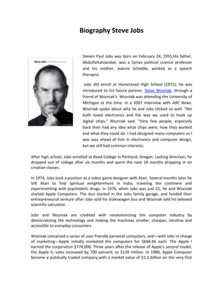 Biography Steve Jobs


                             Steven Paul Jobs was born on February 24, 1955,His father,
                             AbdulfattahJandali, was a Syrian political science professor
                             and his mother, Joanne Schieble, worked as a speech
                             therapist.

                              Jobs did enroll at Homestead High School (1971), he was
                             introduced to his future partner, Steve Wozniak, through a
                             friend of Wozniak's. Wozniak was attending the University of
                             Michigan at the time. In a 2007 interview with ABC News,
                             Wozniak spoke about why he and Jobs clicked so well: "We
                             both loved electronics and the way we used to hook up
                             digital chips," Wozniak said. "Very few people, especially
                             back then had any idea what chips were, how they worked
                             and what they could do. I had designed many computers so I
                             was way ahead of him in electronics and computer design,
                             but we still had common interests.

After high school, Jobs enrolled at Reed College in Portland, Oregon. Lacking direction, he
dropped out of college after six months and spent the next 18 months dropping in on
creative classes.

In 1974, Jobs took a position as a video game designer with Atari. Several months later he
left Atari to find spiritual enlightenment in India, traveling the continent and
experimenting with psychedelic drugs. In 1976, when Jobs was just 21, he and Wozniak
started Apple Computers. The duo started in the Jobs family garage, and funded their
entrepreneurial venture after Jobs sold his Volkswagen bus and Wozniak sold his beloved
scientific calculator.

Jobs and Wozniak are credited with revolutionizing the computer industry by
democratizing the technology and making the machines smaller, cheaper, intuitive and
accessible to everyday consumers.

Wozniak conceived a series of user-friendly personal computers, and—with Jobs in charge
of marketing—Apple initially marketed the computers for $666.66 each. The Apple I
earned the corporation $774,000. Three years after the release of Apple's second model,
the Apple II, sales increased by 700 percent, to $139 million. In 1980, Apple Computer
became a publically traded company,with a market value of $1.2 billion on the very first
 
