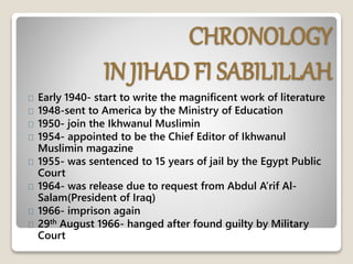 CHRONOLOGY
IN JIHAD FI SABILILLAH
Early 1940- start to write the magnificent work of literature
1948-sent to America by the Ministry of Education
1950- join the Ikhwanul Muslimin
1954- appointed to be the Chief Editor of Ikhwanul
Muslimin magazine
1955- was sentenced to 15 years of jail by the Egypt Public
Court
1964- was release due to request from Abdul A’rif Al-
Salam(President of Iraq)
1966- imprison again
29th August 1966- hanged after found guilty by Military
Court
 