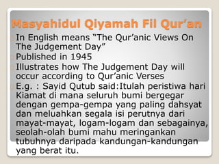 Masyahidul Qiyamah Fil Qur’an
In English means “The Qur’anic Views On
The Judgement Day”
Published in 1945
Illustrates how The Judgement Day will
occur according to Qur’anic Verses
E.g. : Sayid Qutub said:Itulah peristiwa hari
Kiamat di mana seluruh bumi bergegar
dengan gempa-gempa yang paling dahsyat
dan meluahkan segala isi perutnya dari
mayat-mayat, logam-logam dan sebagainya,
seolah-olah bumi mahu meringankan
tubuhnya daripada kandungan-kandungan
yang berat itu.
 
