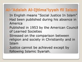 Al-’Adalah Al-Ijtima‘iyyah fil Islam
In English means “Social Justice In Islam”
Had been published during his absence in
America
Published in 1953 by the American Council
of Learned Societies
Stressed on the comparison between
religion and society in Christianity and in
Islam
Justice cannot be achieved except by
following Islamic Syariah.
 