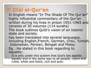 Fi Zilal al-Qur'an
In English means “In The Shade Of The Qur’an”
highly influential commentary of the Qur'an
written during his lives in prison 1951-1965 and
consists of 30 volumes (114 surahs)
The book outlines Qutb's vision of an Islamic
state and society.
has been translated into several languages,
including English,French, German, Urdu, Turkish,
Indonesian, Persian, Bengali and Malay.
Eg. :He stated in this book regarding to
equality:
◦ It is only under this system that God’s law applies
equally and in the same way to all people, rulers and
ruled, white and black, rich and poor.
 