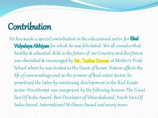 Contribution
He has made a special contribution in the educational sector for Ekal
Vidyalaya Abhiyan for which he was felicitated. We all consider that
healthy & educated child is the future of our Country and this future
was cherished & encouraged by Mr. Tushar Kumar at Mother’s Pride
School where he was invited as the Guest of honor. Nature affects the
life of surroundings and as the pioneer of Real estate Sector, he
prioritized the latter by continuing development in the Real Estate
sector. His attempt was recognized by the following honors: The Great
Son Of India Award, Best Developer of Uttarakahand, Youth Icon Of
India Award, International Wellness Award and many more.
 