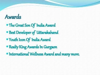 Awards
The Great Son Of IndiaAward
Best Developer of Uttarakahand
Youth Icon Of India Award
Realty King Awards In Gurgaon
International Wellness Awardandmany more.
 