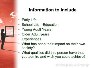 Information to Include Early Life   School Life—Education  Young Adult Years  Older Adult years  Experiences  What has been their impact on their own society?  What qualities did this person have that you admire and wish you could achieve?  