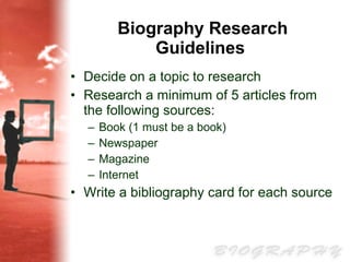 Biography Research Guidelines   Decide on a topic to research   Research a minimum of 5 articles from the following sources:  Book (1 must be a book) Newspaper  Magazine  Internet   Write a bibliography card for each source 