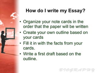 How do I write my Essay?   Organize your note cards in the order that the paper will be written  Create your own outline based on your cards Fill it in with the facts from your cards.  Write a first draft based on the outline.   