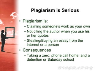 Plagiarism is Serious Plagiarism is:  Claiming someone’s work as your own Not citing the author when you use his or her quotes Stealing/Buying an essay from the internet or a person Consequences Taking a zero, phone call home,  and  a detention or Saturday school 