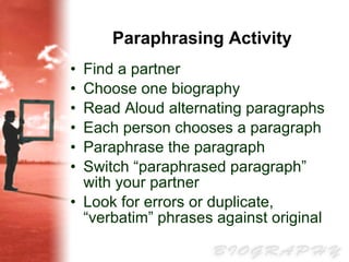 Paraphrasing Activity Find a partner Choose one biography Read Aloud alternating paragraphs Each person chooses a paragraph Paraphrase the paragraph Switch “paraphrased paragraph” with your partner  Look for errors or duplicate, “verbatim” phrases against original 