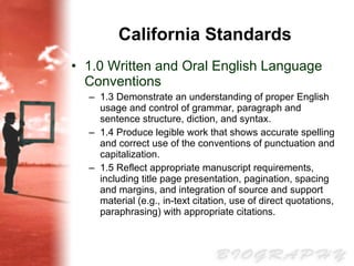 California Standards 1.0 Written and Oral English Language Conventions 1.3 Demonstrate an understanding of proper English usage and control of grammar, paragraph and sentence structure, diction, and syntax. 1.4 Produce legible work that shows accurate spelling and correct use of the conventions of punctuation and capitalization. 1.5 Reflect appropriate manuscript requirements, including title page presentation, pagination, spacing and margins, and integration of source and support material (e.g., in-text citation, use of direct quotations, paraphrasing) with appropriate citations. 