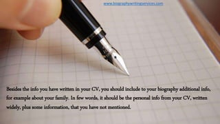 Besides the info you have written in your CV, you should include to your biography additional info,
for example about your family. In few words, it should be the personal info from your CV, written
widely, plus some information, that you have not mentioned.
www.biographywritingservices.com
 