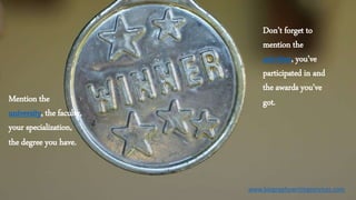 Mention the
university, the faculty,
your specialization,
the degree you have.
Don’t forget to
mention the
activities, you’ve
participated in and
the awards you’ve
got.
www.biographywritingservices.com
 