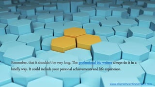 Remember, that it shouldn’t be very long. The professional bio writers always do it in a
briefly way. It could include your personal achievements and life experience.
www.biographywritingservices.com
 