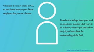 Of course, bio is not a kind of CV,
so you should show to your future
employee, that you are a human.
Describe the feelings about your work
or experience, mention what you will
do in future, what do you think about
the job you have, show the
understanding of the field.
www.biographywritingservices.com
 