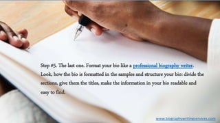 Step #5. The last one. Format your bio like a professional biography writer.
Look, how the bio is formatted in the samples and structure your bio: divide the
sections, give them the titles, make the information in your bio readable and
easy to find.
www.biographywritingservices.com
 