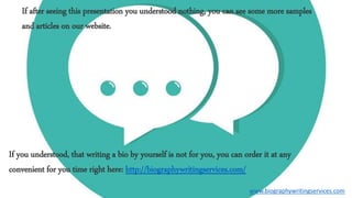 If after seeing this presentation you understood nothing, you can see some more samples
and articles on our website.
If you understood, that writing a bio by yourself is not for you, you can order it at any
convenient for you time right here: http://biographywritingservices.com/
www.biographywritingservices.com
 