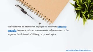 But before even an interview an employee can ask you to write your
biography in order to make an interview easier and concentrate on the
important details instead of blabbing on personal topics.
www.biographywritingservices.com
 