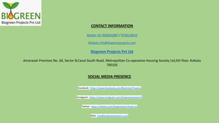 CONTACT INFORMATION
Mobile +91 9830022887 / 9748118019
Website info@biogreenprojects.com
Biogreen Projects Pvt Ltd
Amaravati Premises No. 60, Sector B,Canal South Road, Metropolitan Co-operative Housing Society Ltd,5th floor. Kolkata
700105
SOCIAL MEDIA PRESENCE
Facebook- https://www.facebook.com/BioGreenProjects
Instagram- https://www.instagram.com/biogreenprojects5
Twitter- https://twitter.com/biogreenpvt?lang=en
Mail- info@biogreenprojects.com
 