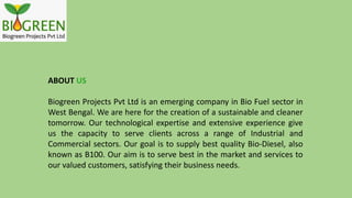 ABOUT US
Biogreen Projects Pvt Ltd is an emerging company in Bio Fuel sector in
West Bengal. We are here for the creation of a sustainable and cleaner
tomorrow. Our technological expertise and extensive experience give
us the capacity to serve clients across a range of Industrial and
Commercial sectors. Our goal is to supply best quality Bio-Diesel, also
known as B100. Our aim is to serve best in the market and services to
our valued customers, satisfying their business needs.
 