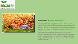 INTRODUCTION TO COMPOSTABLE INDUSTRY
We are committed to compostable plastic products, provide
manufacturers and consumers with the plastics they want and
need, but created using environmently friendly, biodegradable
raw material that can be safely composted to nourish the
earth.
The conventional backyard compost pile or bin that can
efficiently handle small amount of waste materials from lawns,
gardens and kitchen there are industrial composting facilities
designed to effectively process larges volumes of municipal and
commercial waste.
 