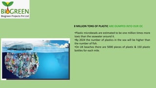 8 MILLION TONS OF PLASTIC ARE DUMPED INTO OUR OC
•Plastic microbeads are estimated to be one million times more
toxic than the seawater around it.
•By 2024 the number of plastics in the sea will be higher than
the number of fish.
•On UK beaches there are 5000 pieces of plastic & 150 plastic
bottles for each mile.
 