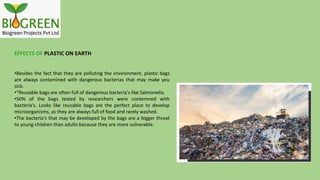 EFFECTS OF PLASTIC ON EARTH
•Besides the fact that they are polluting the environment, plastic bags
are always contamined with dangerous bacterias that may make you
sick.
•“Reusable bags are often full of dangerous bacteria's like Salmonella.
•50% of the bags tested by researchers were contemned with
bacteria's. Looks like reusable bags are the perfect place to develop
microorganisms, as they are always full of food and rarely washed.
•The bacteria's that may be developed by the bags are a bigger threat
to young children than adults because they are more vulnerable.
 