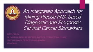An Integrated Approach for
Mining Precise RNA based
Diagnostic and Prognostic
Cervical Cancer Biomarkers
PRESENTED BY
DR. SATARUPA BANERJEE (BT17IPF01), INSTITUTE POSTDOCTORAL FELLOW
UNDER GUIDANCE OF PROF. D KARUNAGARAN
IIT MADRAS
 