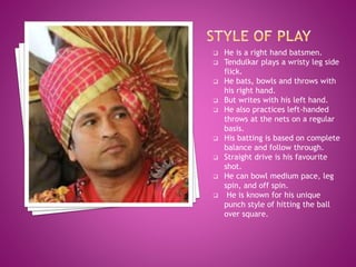  He is a right hand batsmen.
 Tendulkar plays a wristy leg side
flick.
 He bats, bowls and throws with
his right hand.
 But writes with his left hand.
 He also practices left-handed
throws at the nets on a regular
basis.
 His batting is based on complete
balance and follow through.
 Straight drive is his favourite
shot.
 He can bowl medium pace, leg
spin, and off spin.
 He is known for his unique
punch style of hitting the ball
over square.
 