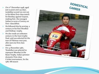  On 11th December 1998, aged
just 15 years and 232 days,
tendulkar scored 100 not out
in his debut first-class match
for Bombay against Gujarat,
making him the youngest
Indian to score a Century on
first- class debut.
 He followed this by scoring a
century in his first Deodhar
and Dulleep trophy.
 He also made an unbeaten
century in the Irani trophy
final, and was selected for the
tour of Pakistan next year,
after just one first class
season.
 On 14 November 1987,
Tendulkar was selected to
represent Mumbai in the
Ranji Trophy, India's premier
domestic First-class
Cricket tournament, for the
1987–88 season
 
