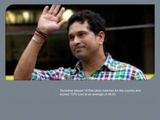  Tendulkar played 16 first class matches for the country and
scored 1070 runs at an average of 46.52.
 