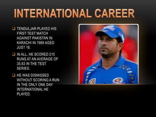  TENDULJAR PLAYED HIS
FIRST TEST MATCH
AGAINST PAKISTAN IN
KARACHI IN 1989 AGED
JUST 16.
 IN ALL, HE SCORED 215
RUNS AT AN AVERAGE OF
35.83 IN THE TEST
SERIES.
 HE WAS DISMISSED
WITHOUT SCORING A RUN
IN THE ONLY ONE DAY
INTERNATIONAL HE
PLAYED.
 