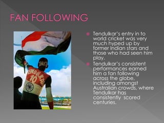  Tendulkar’s entry in to
world cricket was very
much hyped up by
former Indian stars and
those who had seen him
play.
 Tendulkar’s consistent
performances earned
him a fan following
across the globe,
including amongst
Australian crowds, where
Tendulkar has
consistently scored
centuries.
 