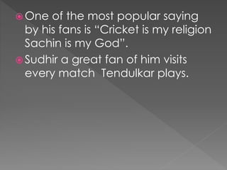  One of the most popular saying
by his fans is “Cricket is my religion
Sachin is my God”.
 Sudhir a great fan of him visits
every match Tendulkar plays.
 