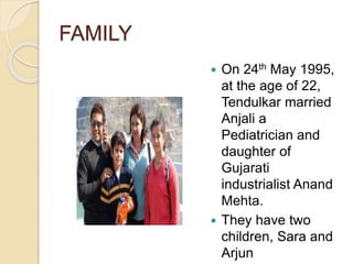 FAMILY
 On 24th May 1995,
at the age of 22,
Tendulkar married
Anjali a
Pediatrician and
daughter of
Gujarati
industrialist Anand
Mehta.
 They have two
children, Sara and
Arjun
 