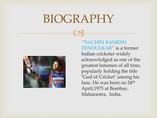 
BIOGRAPHY
“SACHIN RAMESH
TENDULKAR” is a former
Indian cricketer widely
acknowledged as one of the
greatest batsmen of all time,
popularly holding the title
"God of Cricket" among his
fans. He was born on 24th
April,1973 at Bombay,
Maharastra, India.
 