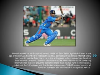 He took up cricket at the age of eleven, made his Test debut against Pakistan at the
age of sixteen, and went on to represent Mumbai domestically and India internationally
for close to twenty-four years. He is the only player to have scored one hundred
international centuries, the first batsman to score a double century in a One Day
International, the only player to complete more than 30,000 runs in international
cricket and the 16th player and first Indian to aggregate 50,000 runs or more in all
forms of domestic and international recognised cricket.
 