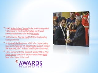 * In 2002, Wisden Cricketers' Almanack ranked him the second greatest
Test batsman of all time, behind Don Bradman, and the second
greatest ODI batsman of all time, behind Viv Richards.
* Tendulkar received the Arjuna Award in 1994 for his outstanding
sporting achievement
* the Rajiv Gandhi Khel Ratna award in 1997, India's highest sporting
honour, and the Padma Shri AND Padma Vibhushan awards in 1999 and
2008 respectively, India's fourth and second highest civilian awards.
* After a few hours of his final match on 16 November 2013, the Prime
Minister's Office announced the decision to award him the Bharat
Ratna, India's highest civilian award
*AWARDS
 