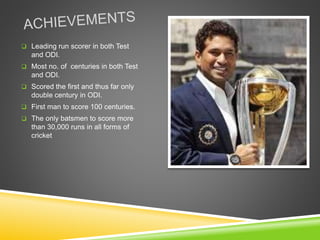  Leading run scorer in both Test
and ODI.
 Most no. of centuries in both Test
and ODI.
 Scored the first and thus far only
double century in ODI.
 First man to score 100 centuries.
 The only batsmen to score more
than 30,000 runs in all forms of
cricket
 
