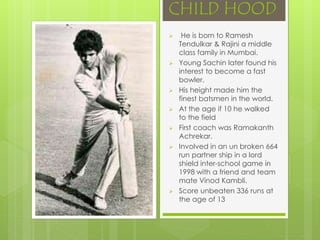 CHILD HOOD
 He is born to Ramesh
Tendulkar & Rajini a middle
class family in Mumbai.
 Young Sachin later found his
interest to become a fast
bowler.
 His height made him the
finest batsmen in the world.
 At the age if 10 he walked
to the field
 First coach was Ramakanth
Achrekar.
 Involved in an un broken 664
run partner ship in a lord
shield inter-school game in
1998 with a friend and team
mate Vinod Kambli.
 Score unbeaten 336 runs at
the age of 13
 