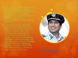 RETIREMENT
 He was also the first sportsperson
and the first person without an
aviation background to be awarded
the honorary rank of Group
Captain by the Indian Air Force. In
2012, he was named an
Honorary Member of the Order of
Australia.
 In December 2012, Tendulkar
announced his retirement from
ODIs. He retired from Twenty20
cricket in October 2013 and
subsequently announced his
retirement from all forms of
cricket, retiring on 16 November
2013 after playing his 200th and
final Test match, against the West
Indies in Mumbai's Wankhede
Stadium. Tendulkar played 664
international cricket matches in
total, scoring 34,357 runs.
 