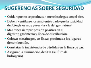 SUGERENCIAS SOBRE SEGURIDADCuidar que no se produzcan mezclas de gas con el aire. Deben  ventilarse los ambientes dado que la toxicidad del biogás es muy parecida a la del gas natural. Mantener siempre presión positiva en el digestor, gasómetro y línea de distribución. Colocar matafuegos, en líneas próximas a los lugares de combustión. Constatar la inexistencia de pérdidas en la línea de gas.Asegurar la eliminación de SH2 (sulfuro de hidrógeno).
