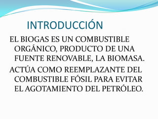        INTRODUCCIÓNEL BIOGAS ES UN COMBUSTIBLE ORGÁNICO, PRODUCTO DE UNA FUENTE RENOVABLE, LA BIOMASA.ACTÚA COMO REEMPLAZANTE DEL COMBUSTIBLE FÓSIL PARA EVITAR EL AGOTAMIENTO DEL PETRÓLEO.
