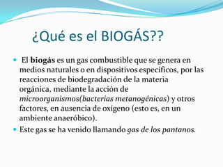       ¿Qué es el BIOGÁS??El biogás es un gas combustible que se genera en medios naturales o en dispositivos específicos, por las reacciones de biodegradación de la materia orgánica, mediante la acción de microorganismos(bacterias metanogénicas) y otros factores, en ausencia de oxígeno (esto es, en un ambiente anaeróbico). Este gas se ha venido llamando gas de los pantanos.