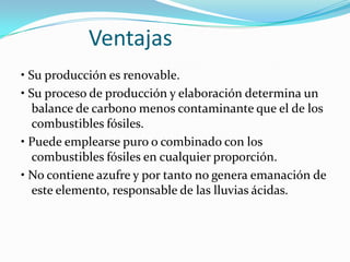              Ventajas• Su producción es renovable. • Su proceso de producción y elaboración determina un balance de carbono menos contaminante que el de los combustibles fósiles. • Puede emplearse puro o combinado con los combustibles fósiles en cualquier proporción. • No contiene azufre y por tanto no genera emanación de este elemento, responsable de las lluvias ácidas. 