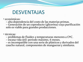       DESVENTAJAS• económicas:– alta dependencia del costo de las materias primas.– Generación de un coproducto (glicerina) cuya purificación solo es viable para grandes producciones.• técnicas: – problemas de fluidez a temperaturas menores a OºC.– escasa vida útil: período máximo, 6 meses.– es incompatible con una serie de plásticos y derivados del caucho natural, componentes de mangueras y similares.