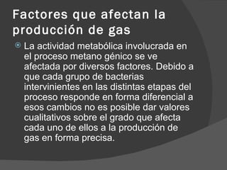 Factores que afectan la producción de gas La actividad metabólica involucrada en el proceso metano génico se ve afectada por diversos factores. Debido a que cada grupo de bacterias intervinientes en las distintas etapas del proceso responde en forma diferencial a esos cambios no es posible dar valores cualitativos sobre el grado que afecta cada uno de ellos a la producción de gas en forma precisa.  
