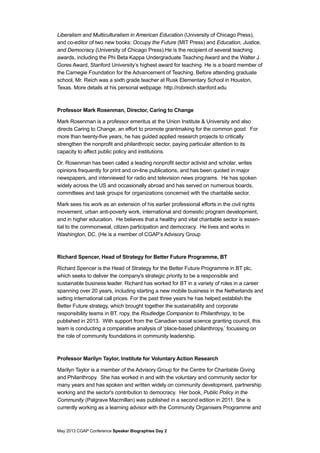 May 2013 CGAP Conference Speaker Biographies Day 2
Liberalism and Multiculturalism in American Education (University of Chicago Press),
and co-editor of two new books: Occupy the Future (MIT Press) and Education, Justice,
and Democracy (University of Chicago Press).He is the recipient of several teaching
awards, including the Phi Beta Kappa Undergraduate Teaching Award and the Walter J.
Gores Award, Stanford University’s highest award for teaching. He is a board member of
the Carnegie Foundation for the Advancement of Teaching. Before attending graduate
school, Mr. Reich was a sixth grade teacher at Rusk Elementary School in Houston,
Texas. More details at his personal webpage: http://robreich.stanford.edu
Professor Mark Rosenman, Director, Caring to Change
Mark Rosenman is a professor emeritus at the Union Institute & University and also
directs Caring to Change, an effort to promote grantmaking for the common good. For
more than twenty-five years, he has guided applied research projects to critically
strengthen the nonprofit and philanthropic sector, paying particular attention to its
capacity to affect public policy and institutions.
Dr. Rosenman has been called a leading nonprofit sector activist and scholar, writes
opinions frequently for print and on-line publications, and has been quoted in major
newspapers, and interviewed for radio and television news programs. He has spoken
widely across the US and occasionally abroad and has served on numerous boards,
committees and task groups for organizations concerned with the charitable sector.
Mark sees his work as an extension of his earlier professional efforts in the civil rights
movement, urban anti-poverty work, international and domestic program development,
and in higher education. He believes that a healthy and vital charitable sector is essen-
tial to the commonweal, citizen participation and democracy. He lives and works in
Washington, DC. (He is a member of CGAP’s Advisory Group
Richard Spencer, Head of Strategy for Better Future Programme, BT
Richard Spencer is the Head of Strategy for the Better Future Programme in BT plc,
which seeks to deliver the company's strategic priority to be a responsible and
sustainable business leader. Richard has worked for BT in a variety of roles in a career
spanning over 20 years, including starting a new mobile business in the Netherlands and
setting international call prices. For the past three years he has helped establish the
Better Future strategy, which brought together the sustainability and corporate
responsibility teams in BT. ropy, the Routledge Companion to Philanthropy, to be
published in 2013. With support from the Canadian social science granting council, this
team is conducting a comparative analysis of ‘place-based philanthropy,’ focussing on
the role of community foundations in community leadership.
Professor Marilyn Taylor, Institute for Voluntary Action Research
Marilyn Taylor is a member of the Advisory Group for the Centre for Charitable Giving
and Philanthropy. She has worked in and with the voluntary and community sector for
many years and has spoken and written widely on community development, partnership
working and the sector's contribution to democracy. Her book, Public Policy in the
Community (Palgrave Macmillan) was published in a second edition in 2011. She is
currently working as a learning advisor with the Community Organisers Programme and
 