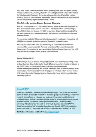 May 2013 CGAP Conference Speaker Biographies Day 2
Big Local. She is Emeritus Professor at the University of the West of England, Visiting
Professor at Birkbeck, University of London and Visiting Research Fellow at the Institute
for Voluntary Action Research. She is also a trustee of Involve, Chair of the Institute
Advisory Group for the Institute for Volunteering Research and a member of the National
Council for Voluntary Organisations Advisory Council.
Mike Tuffrey, Co-founding Director, Corporate Citizenship
Mike is a founding director of Corporate Citizenship, having worked with companies on
their responsible business practice since 1987. His clients include Centrica, Diageo,
Ford, HSBC, Mars and Unilever. In 1991, he launched Corporate Citizenship Briefing,
the leading journal about social responsibility and business sustainability, and remains
its editor-in-chief.
An economics graduate, Mike is a chartered accountant by profession. He qualified with
KPMG and previously worked as director of finance for a national charity.
Mike’s public service roles have included serving as a council leader and elected
member of the London Assembly. Formerly a member of the London Sustainable
Development Commission, he was named by the Evening Standard as one of the 1000
most influential Londoners for his work on the environment.
Dr Karl Wilding, NCVO
Karl Wilding is NCVO’s Head of Policy and Research. He is an Honorary Visiting Fellow
at Cass Business School’s Centre for Charity Effectiveness, where he also contributes to
the ESRC Centre for Giving and Philanthropy. His professional interests
include voluntary sector funding and finance, the relative roles of the state and voluntary
organisations, and the impact of new technologies on voluntary action. Karl is a trustee
of St Albans Centre for Voluntary Service, Creating the Future (a US nonprofit) and the
BeatBullying Group
About CGAP
The ESRC Centre for Charitable Giving and Philanthropy (CGAP) is the first academic
centre in the UK dedicated to research on charitable giving and philanthropy. Three main
research strands focus on individual and business giving, social redistribution and
charitable activity, and the institutions of giving. CGAP is a consortium comprising Cass
Business School, University of Edinburgh Business School, University of Kent,
University of Southampton, University of Strathclyde Business School and NCVO.
CGAP’s coordinating ‘hub’ is based at Cass Business School. CGAP is funded by the
ESRC, the Office for Civil Society, the Scottish Government and Carnegie UK Trust.
For further information on CGAP, visit www.cgap.org.uk
 