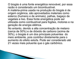 O biogás é uma fonte energética renovável, por essa
razão é considerado um bicombustível.
A matéria-prima usada na produção do biogás é de
origem orgânica, são aproveitados materiais como
esterco (humano e de animais), palhas, bagaço de
vegetais e lixo. Essa fonte energética pode ser
utilizada como combustível para fogões, motores e na
geração de energia elétrica.
No entanto, devido a alta concentração de metano
(cerca de 50%) e de dióxido de carbono (acima de
30%), o biogás é um dos principais poluentes do
meio ambiente, pois contribui diretamente para o
aumento do efeito estufa. Pode ser considerado até
21 vezes mais poluente que o gás carbônico.
 
 