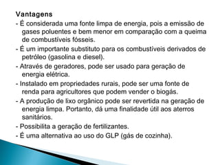 Vantagens
- É considerada uma fonte limpa de energia, pois a emissão de
gases poluentes e bem menor em comparação com a queima
de combustíveis fósseis.
- É um importante substituto para os combustíveis derivados de
petróleo (gasolina e diesel). 
- Através de geradores, pode ser usado para geração de
energia elétrica.
- Instalado em propriedades rurais, pode ser uma fonte de
renda para agricultores que podem vender o biogás. 
- A produção de lixo orgânico pode ser revertida na geração de
energia limpa. Portanto, dá uma finalidade útil aos aterros
sanitários.
- Possibilita a geração de fertilizantes.
- É uma alternativa ao uso do GLP (gás de cozinha).
 